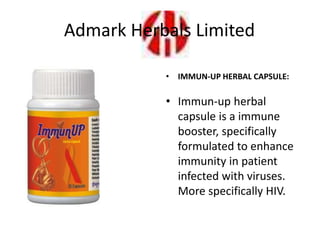 • IMMUN-UP HERBAL CAPSULE:
• Immun-up herbal
capsule is a immune
booster, specifically
formulated to enhance
immunity in patient
infected with viruses.
More specifically HIV.
Admark Herbals Limited
 