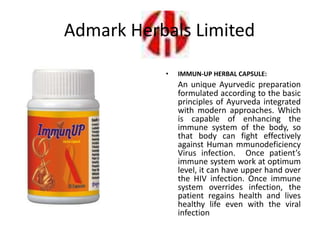 • IMMUN-UP HERBAL CAPSULE:
An unique Ayurvedic preparation
formulated according to the basic
principles of Ayurveda integrated
with modern approaches. Which
is capable of enhancing the
immune system of the body, so
that body can fight effectively
against Human mmunodeficiency
Virus infection. Once patient’s
immune system work at optimum
level, it can have upper hand over
the HIV infection. Once immune
system overrides infection, the
patient regains health and lives
healthy life even with the viral
infection
Admark Herbals Limited
 