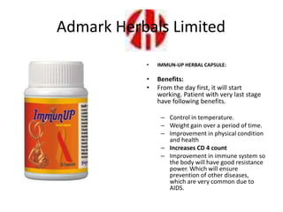 • IMMUN-UP HERBAL CAPSULE:
• Benefits:
• From the day first, it will start
working. Patient with very last stage
have following benefits.
– Control in temperature.
– Weight gain over a period of time.
– Improvement in physical condition
and health
– Increases CD 4 count
– Improvement in immune system so
the body will have good resistance
power. Which will ensure
prevention of other diseases,
which are very common due to
AIDS.
Admark Herbals Limited
 