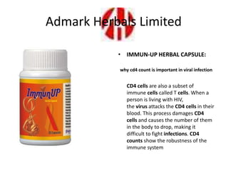 • IMMUN-UP HERBAL CAPSULE:
why cd4 count is important in viral infection
CD4 cells are also a subset of
immune cells called T cells. When a
person is living with HIV,
the virus attacks the CD4 cells in their
blood. This process damages CD4
cells and causes the number of them
in the body to drop, making it
difficult to fight infections. CD4
counts show the robustness of the
immune system
Admark Herbals Limited
 