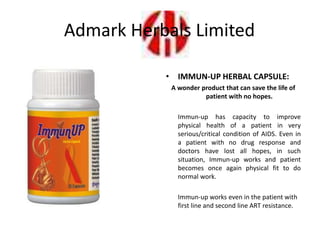• IMMUN-UP HERBAL CAPSULE:
A wonder product that can save the life of
patient with no hopes.
Immun-up has capacity to improve
physical health of a patient in very
serious/critical condition of AIDS. Even in
a patient with no drug response and
doctors have lost all hopes, in such
situation, Immun-up works and patient
becomes once again physical fit to do
normal work.
Immun-up works even in the patient with
first line and second line ART resistance.
Admark Herbals Limited
 