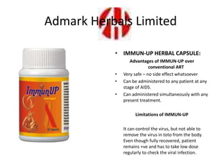 • IMMUN-UP HERBAL CAPSULE:
Advantages of IMMUN-UP over
conventional ART
• Very safe – no side effect whatsoever
• Can be administered to any patient at any
stage of AIDS.
• Can administered simultaneously with any
present treatment.
Limitations of IMMUN-UP
It can control the virus, but not able to
remove the virus in toto from the body.
Even though fully recovered, patient
remains +ve and has to take low dose
regularly to check the viral infection.
Admark Herbals Limited
 