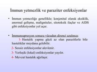 İmmun yetmezlik ve paraziter enfeksiyonlar İmmun yetmezliğe genellikle; konjenital olarak eksiklik,  anormal gelişme , maligniteler,  sitotoksik ilaçlar  ve AIDS gibi enfeksiyonlar yol açar.  İmmunsupresyon sonucu v ücudun direnci azalınca ;  1-  Hastalık yapma gücü az olan parazitlerle bile hastalıklar  meydana  gelebilir. 2-  Sessiz enfeksiyonlar alevlenir. 3-  Yerleşik (lokal) enfeksiyonlar yayılır. 4-  Mevcut hastalık ağırlaşır. 