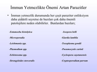 İmmun Yetmezlikte Önemi Artan Parazitler İmmun yetmezlik durumunda her çeşit paraziter enfeksiyon daha şiddetli seyretse de bazıları çok daha önemli patolojilere neden olabilirler.  Bunlardan bazıları;  - Entamoeba   histolytica   - Isospora belli   - Microsporadia     - Giardia lamblia   - Leishmania spp.   - Toxoplasma gondii - Plasmodium spp.   - Pneumocystis carinii - Schistosoma spp.   - Cyclospora cayetanensis   - Strongyloides stercoralis   - Cryptosporodium parvum 