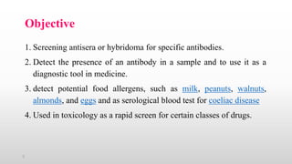 3
Objective
1. Screening antisera or hybridoma for specific antibodies.
2. Detect the presence of an antibody in a sample and to use it as a
diagnostic tool in medicine.
3. detect potential food allergens, such as milk, peanuts, walnuts,
almonds, and eggs and as serological blood test for coeliac disease
4. Used in toxicology as a rapid screen for certain classes of drugs.
 