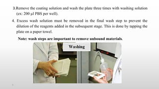 5
3.Remove the coating solution and wash the plate three times with washing solution
(ex: 200 µl PBS per well).
4. Excess wash solution must be removed in the final wash step to prevent the
dilution of the reagents added in the subsequent stage. This is done by tapping the
plate on a paper towel.
Note: wash steps are important to remove unbound materials.
 