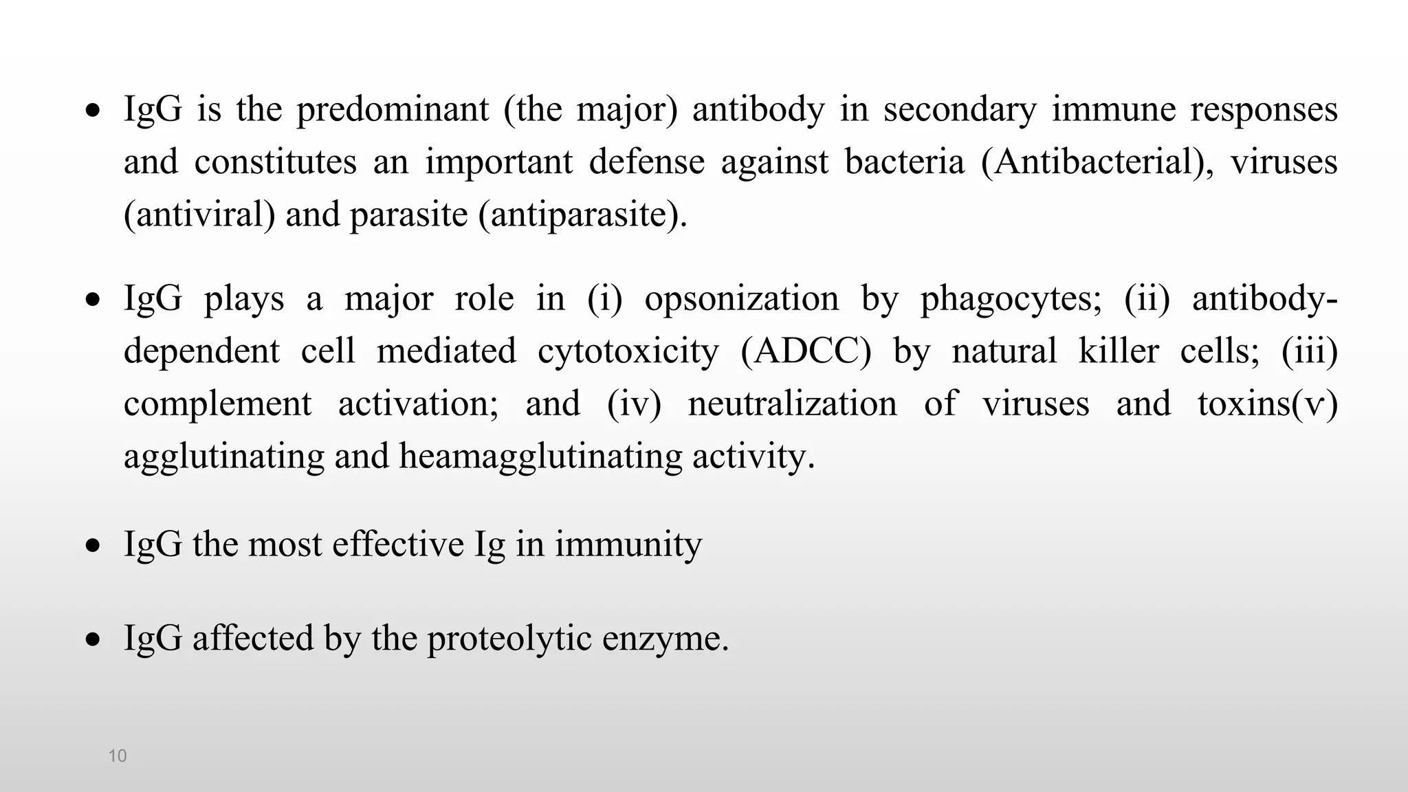 10
 IgG is the predominant (the major) antibody in secondary immune responses
and constitutes an important defense against bacteria (Antibacterial), viruses
(antiviral) and parasite (antiparasite).
 IgG plays a major role in (i) opsonization by phagocytes; (ii) antibody-
dependent cell mediated cytotoxicity (ADCC) by natural killer cells; (iii)
complement activation; and (iv) neutralization of viruses and toxins(ѵ)
agglutinating and heamagglutinating activity.
 IgG the most effective Ig in immunity
 IgG affected by the proteolytic enzyme.
 