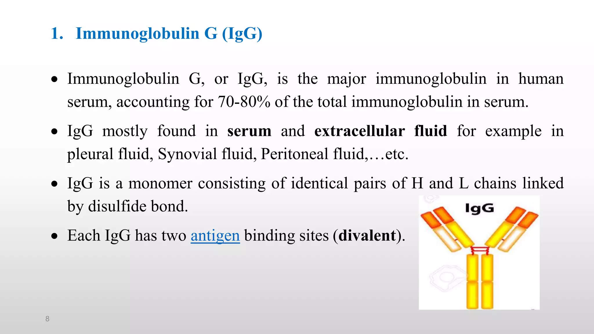 8
1. Immunoglobulin G (IgG)
 Immunoglobulin G, or IgG, is the major immunoglobulin in human
serum, accounting for 70-80% of the total immunoglobulin in serum.
 IgG mostly found in serum and extracellular fluid for example in
pleural fluid, Synovial fluid, Peritoneal fluid,…etc.
 IgG is a monomer consisting of identical pairs of H and L chains linked
by disulfide bond.
 Each IgG has two antigen binding sites (divalent).
 