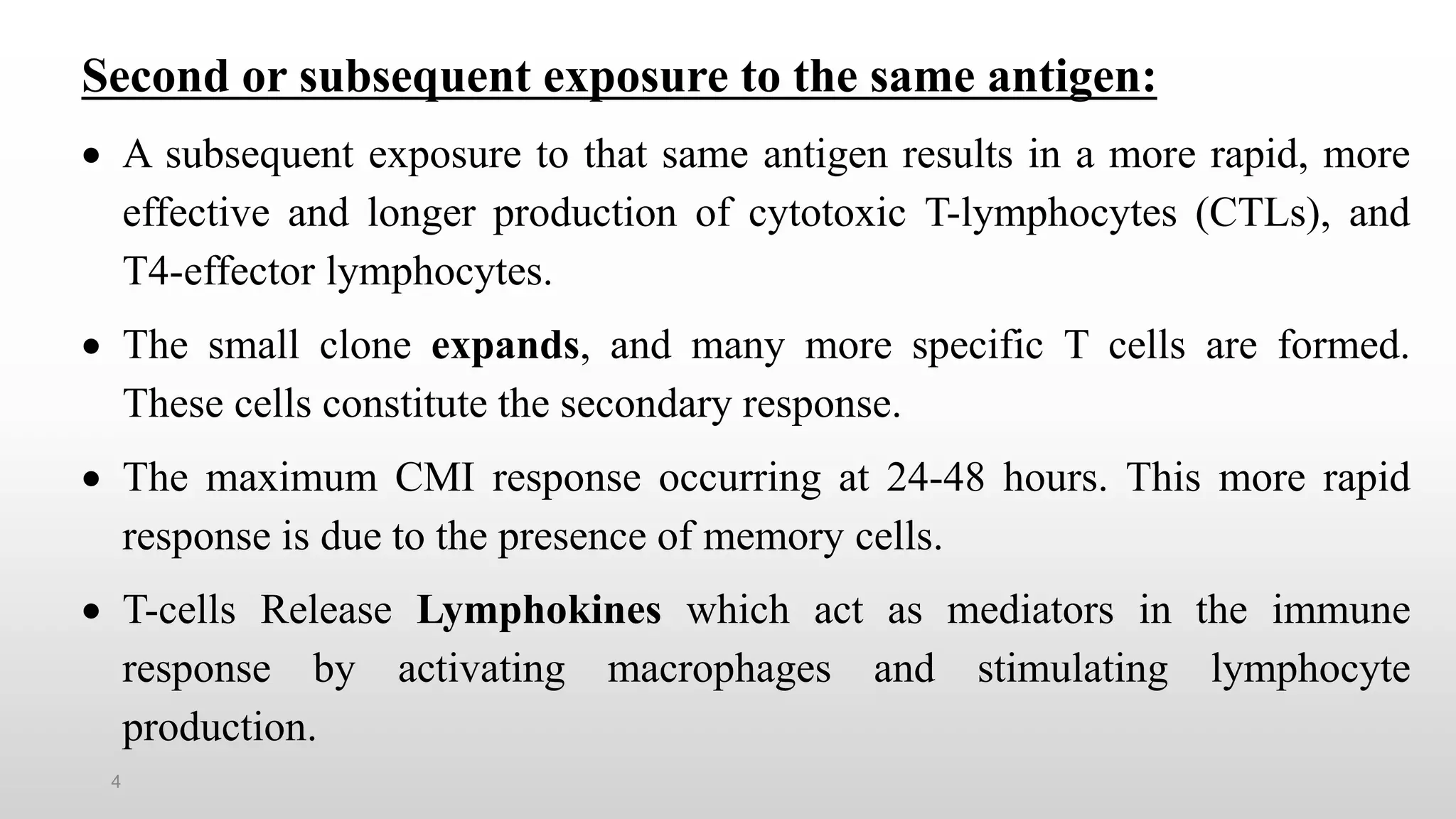 4
Second or subsequent exposure to the same antigen:
 A subsequent exposure to that same antigen results in a more rapid, more
effective and longer production of cytotoxic T-lymphocytes (CTLs), and
T4-effector lymphocytes.
 The small clone expands, and many more specific T cells are formed.
These cells constitute the secondary response.
 The maximum CMI response occurring at 24-48 hours. This more rapid
response is due to the presence of memory cells.
 T-cells Release Lymphokines which act as mediators in the immune
response by activating macrophages and stimulating lymphocyte
production.
 