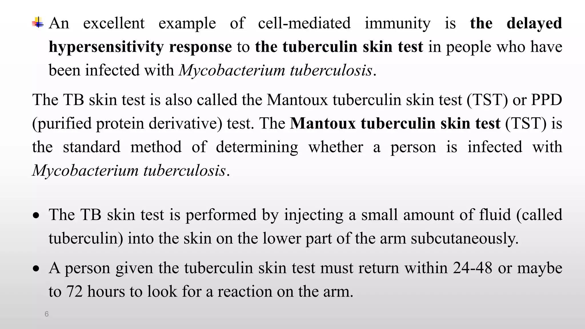 6
An excellent example of cell-mediated immunity is the delayed
hypersensitivity response to the tuberculin skin test in people who have
been infected with Mycobacterium tuberculosis.
The TB skin test is also called the Mantoux tuberculin skin test (TST) or PPD
(purified protein derivative) test. The Mantoux tuberculin skin test (TST) is
the standard method of determining whether a person is infected with
Mycobacterium tuberculosis.
 The TB skin test is performed by injecting a small amount of fluid (called
tuberculin) into the skin on the lower part of the arm subcutaneously.
 A person given the tuberculin skin test must return within 24-48 or maybe
to 72 hours to look for a reaction on the arm.
 