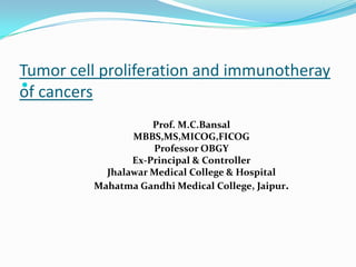Tumor cell proliferation and immunotheray

of cancers
                    Prof. M.C.Bansal
                MBBS,MS,MICOG,FICOG
                    Professor OBGY
                Ex-Principal & Controller
           Jhalawar Medical College & Hospital
         Mahatma Gandhi Medical College, Jaipur.
 