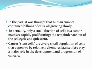  In the past, it was thought that human tumors
  contained billions of cells, all growing slowly.
 In actuality, only a small fraction of cells in a tumor
  mass are rapidly proliferating; the remainder are out of
  the cell cycle and quiescent.
 Cancer “stem cells” are a very small population of cells
  that appear to be relatively chemoresistant; these play
  a major role in the development and progression of
  cancers.
 