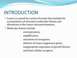 INTRODUCTION
 Cancer is caused by a series of events that include the
  accumulation of successive molecular lesions and
  alterations in the tumor microenvironment .
 Molecular lesions include
                  overexpression,
                  amplification,
                  mutations of oncogenes;
                  deletion of tumor suppressor genes;
                  inappropriate expression of growth factors
                  and their cellular receptors.
 
