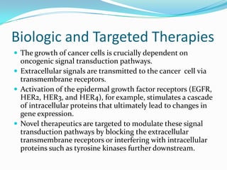 Biologic and Targeted Therapies
 The growth of cancer cells is crucially dependent on
  oncogenic signal transduction pathways.
 Extracellular signals are transmitted to the cancer cell via
  transmembrane receptors.
 Activation of the epidermal growth factor receptors (EGFR,
  HER2, HER3, and HER4), for example, stimulates a cascade
  of intracellular proteins that ultimately lead to changes in
  gene expression.
 Novel therapeutics are targeted to modulate these signal
  transduction pathways by blocking the extracellular
  transmembrane receptors or interfering with intracellular
  proteins such as tyrosine kinases further downstream.
 
