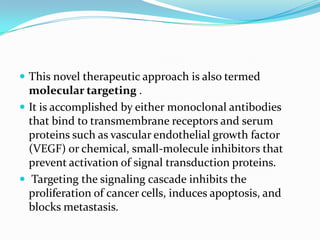  This novel therapeutic approach is also termed
  molecular targeting .
 It is accomplished by either monoclonal antibodies
  that bind to transmembrane receptors and serum
  proteins such as vascular endothelial growth factor
  (VEGF) or chemical, small-molecule inhibitors that
  prevent activation of signal transduction proteins.
 Targeting the signaling cascade inhibits the
  proliferation of cancer cells, induces apoptosis, and
  blocks metastasis.
 