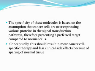  The specificity of these molecules is based on the
  assumption that cancer cells are over expressing
  various proteins in the signal transduction
  pathways, therefore presenting a preferred target
  compared to normal cells.
 Conceptually, this should result in more cancer cell-
  specific therapy and less clinical side effects because of
  sparing of normal tissue
 