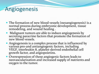 Angiogenesis

 The formation of new blood vessels (neoangiogenesis) is a
  normal process during embryonic development, tissue
  remodeling, and wound healing .
 Malignant tumors are able to induce angiogenesis by
  secreting paracrine factors that promote the formation of
  new blood vessels.
 Angiogenesis is a complex process that is influenced by
  various pro-and antiangiogenic factors, including
  VEGF, interleukin 8, platelet-derived endothelial cell
  growth factor, and angiopoietins.
 Overexpression of these angiogenic factors leads to
  neovascularization and increased supply of nutrients and
  oxygen to the tumor.
 