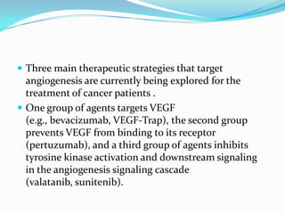  Three main therapeutic strategies that target
  angiogenesis are currently being explored for the
  treatment of cancer patients .
 One group of agents targets VEGF
  (e.g., bevacizumab, VEGF-Trap), the second group
  prevents VEGF from binding to its receptor
  (pertuzumab), and a third group of agents inhibits
  tyrosine kinase activation and downstream signaling
  in the angiogenesis signaling cascade
  (valatanib, sunitenib).
 