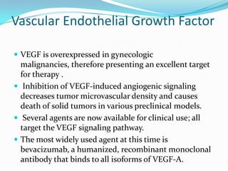 Vascular Endothelial Growth Factor

 VEGF is overexpressed in gynecologic
  malignancies, therefore presenting an excellent target
  for therapy .
 Inhibition of VEGF-induced angiogenic signaling
  decreases tumor microvascular density and causes
  death of solid tumors in various preclinical models.
 Several agents are now available for clinical use; all
  target the VEGF signaling pathway.
 The most widely used agent at this time is
  bevacizumab, a humanized, recombinant monoclonal
  antibody that binds to all isoforms of VEGF-A.
 