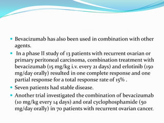  Bevacizumab has also been used in combination with other
  agents.
 In a phase II study of 13 patients with recurrent ovarian or
  primary peritoneal carcinoma, combination treatment with
  bevacizumab (15 mg/kg i.v. every 21 days) and erlotinib (150
  mg/day orally) resulted in one complete response and one
  partial response for a total response rate of 15% .
 Seven patients had stable disease.
 Another trial investigated the combination of bevacizumab
  (10 mg/kg every 14 days) and oral cyclophosphamide (50
  mg/day orally) in 70 patients with recurrent ovarian cancer.
 
