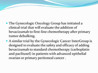  The Gynecologic Oncology Group has initiated a
  clinical trial that will evaluate the addition of
  bevacizumab to first-line chemotherapy after primary
  tumor debulking.
 A similar trial by the Gynecologic Cancer InterGroup is
  designed to evaluate the safety and efficacy of adding
  bevacizumab to standard chemotherapy (carboplatin
  and paclitaxel) in patients with advanced epithelial
  ovarian or primary peritoneal cancer .
 