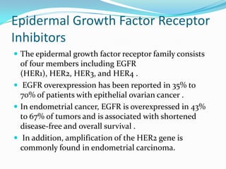 Epidermal Growth Factor Receptor
Inhibitors
 The epidermal growth factor receptor family consists
  of four members including EGFR
  (HER1), HER2, HER3, and HER4 .
 EGFR overexpression has been reported in 35% to
  70% of patients with epithelial ovarian cancer .
 In endometrial cancer, EGFR is overexpressed in 43%
  to 67% of tumors and is associated with shortened
  disease-free and overall survival .
 In addition, amplification of the HER2 gene is
  commonly found in endometrial carcinoma.
 