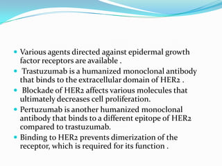  Various agents directed against epidermal growth
    factor receptors are available .
    Trastuzumab is a humanized monoclonal antibody
    that binds to the extracellular domain of HER2 .
    Blockade of HER2 affects various molecules that
    ultimately decreases cell proliferation.
   Pertuzumab is another humanized monoclonal
    antibody that binds to a different epitope of HER2
    compared to trastuzumab.
   Binding to HER2 prevents dimerization of the
    receptor, which is required for its function .
 