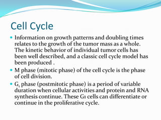 Cell Cycle
 Information on growth patterns and doubling times
  relates to the growth of the tumor mass as a whole.
  The kinetic behavior of individual tumor cells has
  been well described, and a classic cell cycle model has
  been produced .
 M phase (mitotic phase) of the cell cycle is the phase
  of cell division.
 G1 phase (postmitotic phase) is a period of variable
  duration when cellular activities and protein and RNA
  synthesis continue. These G1 cells can differentiate or
  continue in the proliferative cycle.
 