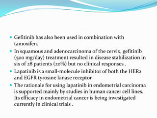  Gefitinib has also been used in combination with
  tamoxifen.
 In squamous and adenocarcinoma of the cervix, gefitinib
  (500 mg/day) treatment resulted in disease stabilization in
  six of 28 patients (20%) but no clinical responses .
 Lapatinib is a small-molecule inhibitor of both the HER2
  and EGFR tyrosine kinase receptor.
 The rationale for using lapatinib in endometrial carcinoma
  is supported mainly by studies in human cancer cell lines.
  Its efficacy in endometrial cancer is being investigated
  currently in clinical trials .
 