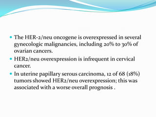  The HER-2/neu oncogene is overexpressed in several
  gynecologic malignancies, including 20% to 30% of
  ovarian cancers.
 HER2/neu overexpression is infrequent in cervical
  cancer.
 In uterine papillary serous carcinoma, 12 of 68 (18%)
  tumors showed HER2/neu overexpression; this was
  associated with a worse overall prognosis .
 
