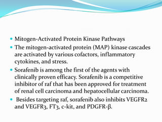  Mitogen-Activated Protein Kinase Pathways
 The mitogen-activated protein (MAP) kinase cascades
  are activated by various cofactors, inflammatory
  cytokines, and stress.
 Sorafenib is among the first of the agents with
  clinically proven efficacy. Sorafenib is a competitive
  inhibitor of raf that has been approved for treatment
  of renal cell carcinoma and hepatocellular carcinoma.
 Besides targeting raf, sorafenib also inhibits VEGFR2
  and VEGFR3, FT3, c-kit, and PDGFR-β.
 