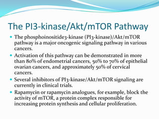 The PI3-kinase/Akt/mTOR Pathway
 The phosphoinositide3-kinase (PI3-kinase)/Akt/mTOR
  pathway is a major oncogenic signaling pathway in various
  cancers.
 Activation of this pathway can be demonstrated in more
  than 80% of endometrial cancers, 50% to 70% of epithelial
  ovarian cancers, and approximately 50% of cervical
  cancers.
 Several inhibitors of PI3-kinase/Akt/mTOR signaling are
  currently in clinical trials.
 Rapamycin or rapamycin analogues, for example, block the
  activity of mTOR, a protein complex responsible for
  increasing protein synthesis and cellular proliferation.
 
