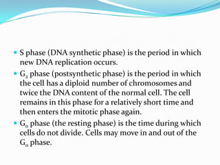  S phase (DNA synthetic phase) is the period in which
  new DNA replication occurs.
 G2 phase (postsynthetic phase) is the period in which
  the cell has a diploid number of chromosomes and
  twice the DNA content of the normal cell. The cell
  remains in this phase for a relatively short time and
  then enters the mitotic phase again.
 G0 phase (the resting phase) is the time during which
  cells do not divide. Cells may move in and out of the
  G0 phase.
 