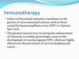Immunotherapy
 Failure of functional immunity contributes to the
  genesis of virus-associated cancers, such as those
  caused by human papilloma virus (HPV) or Epstein-
  Barr virus.
 The greatest success story involving the enhancement
  of immunity to combat gynecologic cancer is the
  development of vaccines against HPV, which are highly
  effective for the prevention of cervical dysplasia and
  cancer .
 