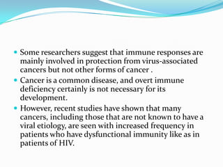  Some researchers suggest that immune responses are
  mainly involved in protection from virus-associated
  cancers but not other forms of cancer .
 Cancer is a common disease, and overt immune
  deficiency certainly is not necessary for its
  development.
 However, recent studies have shown that many
  cancers, including those that are not known to have a
  viral etiology, are seen with increased frequency in
  patients who have dysfunctional immunity like as in
  patients of HIV.
 