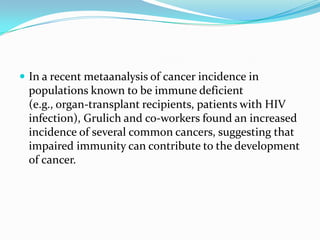  In a recent metaanalysis of cancer incidence in
 populations known to be immune deficient
 (e.g., organ-transplant recipients, patients with HIV
 infection), Grulich and co-workers found an increased
 incidence of several common cancers, suggesting that
 impaired immunity can contribute to the development
 of cancer.
 