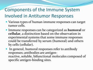 Components of the Immune System
Involved in Antitumor Responses
 Various types of human immune responses can target
  tumor cells.
 Immune responses can be categorized as humoral or
  cellular, a distinction based on the observation in
  experimental systems that some immune responses
  could be transferred by serum (humoral) and others
  by cells (cellular).
 In general, humoral responses refer to antibody
  responses; antibodies are antigen-
  reactive, soluble, bifunctional molecules composed of
  specific antigen-binding sites.
 