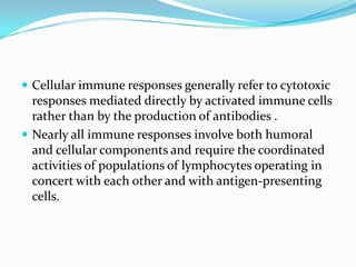  Cellular immune responses generally refer to cytotoxic
  responses mediated directly by activated immune cells
  rather than by the production of antibodies .
 Nearly all immune responses involve both humoral
  and cellular components and require the coordinated
  activities of populations of lymphocytes operating in
  concert with each other and with antigen-presenting
  cells.
 