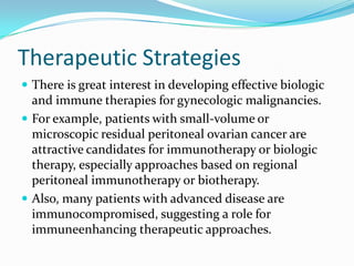 Therapeutic Strategies
 There is great interest in developing effective biologic
  and immune therapies for gynecologic malignancies.
 For example, patients with small-volume or
  microscopic residual peritoneal ovarian cancer are
  attractive candidates for immunotherapy or biologic
  therapy, especially approaches based on regional
  peritoneal immunotherapy or biotherapy.
 Also, many patients with advanced disease are
  immunocompromised, suggesting a role for
  immuneenhancing therapeutic approaches.
 