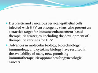  Dysplastic and cancerous cervical epithelial cells
  infected with HPV, an oncogenic virus, also present an
  attractive target for immune enhancement-based
  therapeutic strategies, including the development of
  therapeutic vaccines for HPV.
 Advances in molecular biology, biotechnology,
  immunology, and cytokine biology have resulted in
  the availability of many new, promising
  immunotherapeutic approaches for gynecologic
  cancers.
 
