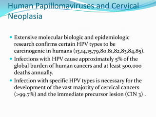 Human Papillomaviruses and Cervical
Neoplasia

 Extensive molecular biologic and epidemiologic
  research confirms certain HPV types to be
  carcinogenic in humans (13,14,15,79,80,81,82,83,84,85).
 Infections with HPV cause approximately 5% of the
  global burden of human cancers and at least 500,000
  deaths annually.
 Infection with specific HPV types is necessary for the
  development of the vast majority of cervical cancers
  (>99.7%) and the immediate precursor lesion (CIN 3) .
 