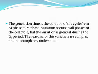  The generation time is the duration of the cycle from
 M phase to M phase. Variation occurs in all phases of
 the cell cycle, but the variation is greatest during the
 G1 period. The reasons for this variation are complex
 and not completely understood.
 