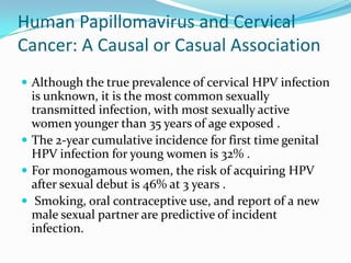 Human Papillomavirus and Cervical
Cancer: A Causal or Casual Association
 Although the true prevalence of cervical HPV infection
  is unknown, it is the most common sexually
  transmitted infection, with most sexually active
  women younger than 35 years of age exposed .
 The 2-year cumulative incidence for first time genital
  HPV infection for young women is 32% .
 For monogamous women, the risk of acquiring HPV
  after sexual debut is 46% at 3 years .
 Smoking, oral contraceptive use, and report of a new
  male sexual partner are predictive of incident
  infection.
 
