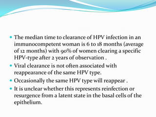  The median time to clearance of HPV infection in an
  immunocompetent woman is 6 to 18 months (average
  of 12 months) with 90% of women clearing a specific
  HPV-type after 2 years of observation .
 Viral clearance is not often associated with
  reappearance of the same HPV type.
 Occasionally the same HPV type will reappear .
 It is unclear whether this represents reinfection or
  resurgence from a latent state in the basal cells of the
  epithelium.
 