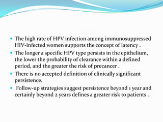  The high rate of HPV infection among immunosuppressed
  HIV-infected women supports the concept of latency .
 The longer a specific HPV type persists in the epithelium,
  the lower the probability of clearance within a defined
  period, and the greater the risk of precancer .
 There is no accepted definition of clinically significant
  persistence.
 Follow-up strategies suggest persistence beyond 1 year and
  certainly beyond 2 years defines a greater risk to patients .
 