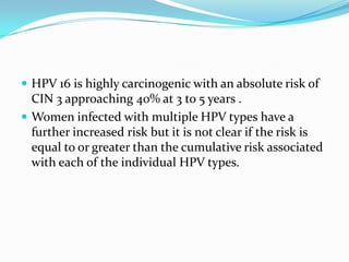  HPV 16 is highly carcinogenic with an absolute risk of
  CIN 3 approaching 40% at 3 to 5 years .
 Women infected with multiple HPV types have a
  further increased risk but it is not clear if the risk is
  equal to or greater than the cumulative risk associated
  with each of the individual HPV types.
 