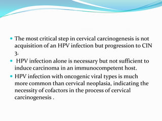  The most critical step in cervical carcinogenesis is not
  acquisition of an HPV infection but progression to CIN
  3.
 HPV infection alone is necessary but not sufficient to
  induce carcinoma in an immunocompetent host.
 HPV infection with oncogenic viral types is much
  more common than cervical neoplasia, indicating the
  necessity of cofactors in the process of cervical
  carcinogenesis .
 