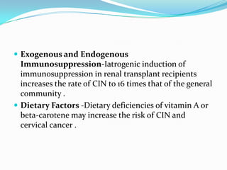  Exogenous and Endogenous
  Immunosuppression-Iatrogenic induction of
  immunosuppression in renal transplant recipients
  increases the rate of CIN to 16 times that of the general
  community .
 Dietary Factors -Dietary deficiencies of vitamin A or
  beta-carotene may increase the risk of CIN and
  cervical cancer .
 