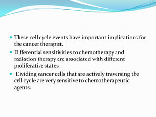  These cell cycle events have important implications for
  the cancer therapist.
 Differential sensitivities to chemotherapy and
  radiation therapy are associated with different
  proliferative states.
 Dividing cancer cells that are actively traversing the
  cell cycle are very sensitive to chemotherapeutic
  agents.
 