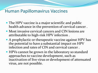 Human Papillomavirus Vaccines

 The HPV vaccine is a major scientific and public
  health advance in the prevention of cervical cancer .
 Most invasive cervical cancers and CIN lesions are
  attributable to high-risk HPV infection .
 A prophylactic or therapeutic vaccine against HPV has
  the potential to have a substantial impact on HPV
  infection and rates of CIN and cervical cancer .
 HPVs cannot be grown in the laboratory so standard
  approaches to vaccine development, such as
  inactivation of live virus or development of attenuated
  virus, are not possible.
 